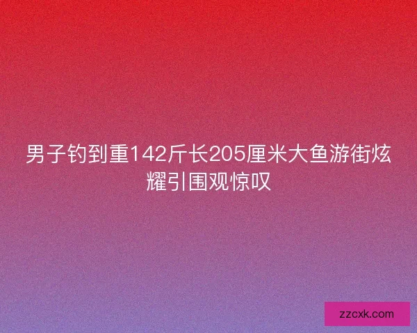 男子钓到重142斤长205厘米大鱼游街炫耀引围观惊叹