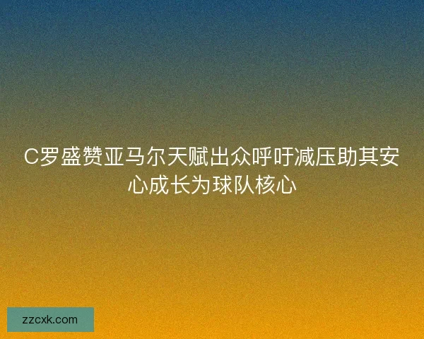 C罗盛赞亚马尔天赋出众呼吁减压助其安心成长为球队核心