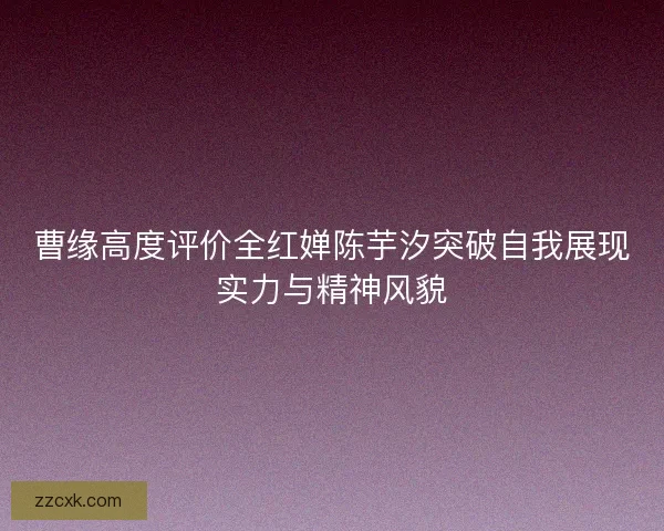 曹缘高度评价全红婵陈芋汐突破自我展现实力与精神风貌