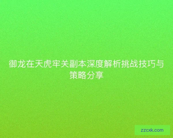 御龙在天虎牢关副本深度解析挑战技巧与策略分享 御龙在天虎牢关副本深度解析挑战技巧与策略分享