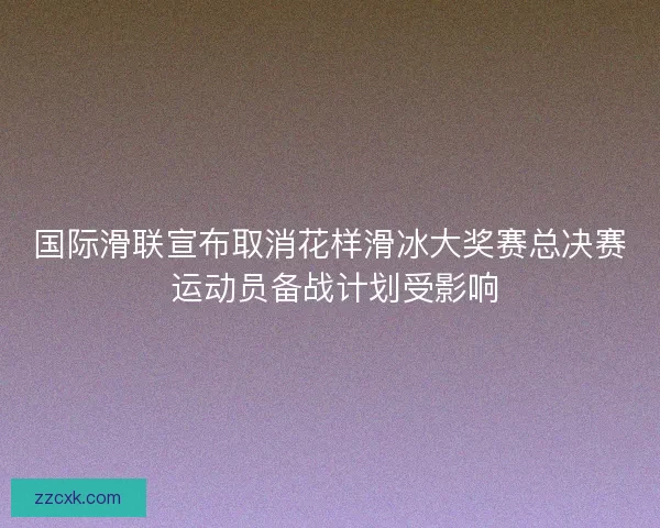 国际滑联宣布取消花样滑冰大奖赛总决赛 运动员备战计划受影响