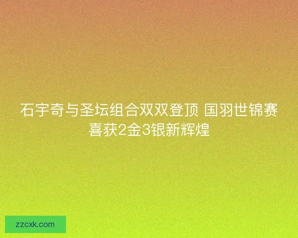 石宇奇与圣坛组合双双登顶 国羽世锦赛喜获2金3银新辉煌