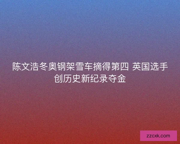 陈文浩冬奥钢架雪车摘得第四 英国选手创历史新纪录夺金 陈文浩冬奥钢架雪车摘得第四 英国选手创历史新纪录夺金