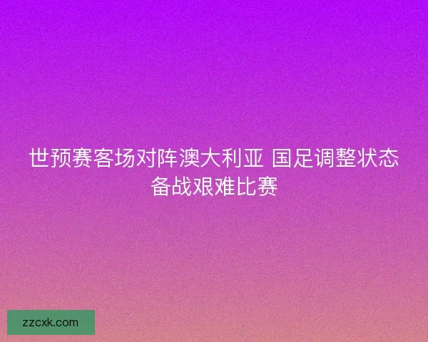 世预赛客场对阵澳大利亚 国足调整状态备战艰难比赛