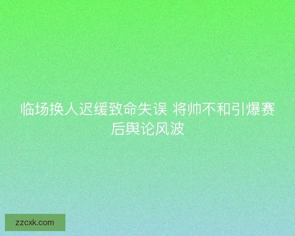 临场换人迟缓致命失误 将帅不和引爆赛后舆论风波