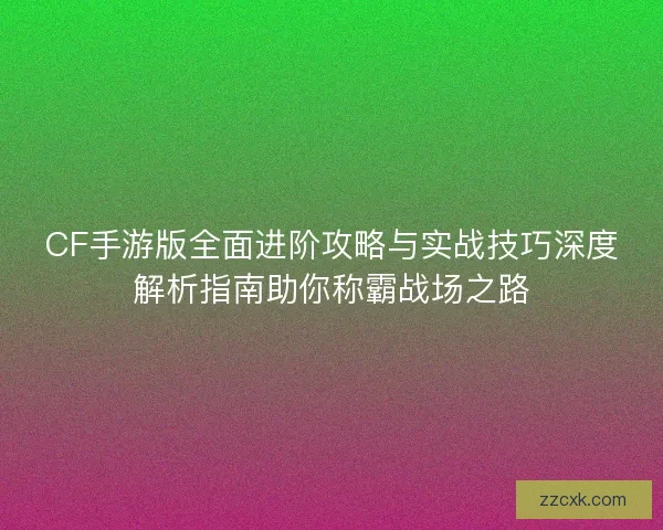 CF手游版全面进阶攻略与实战技巧深度解析指南助你称霸战场之路