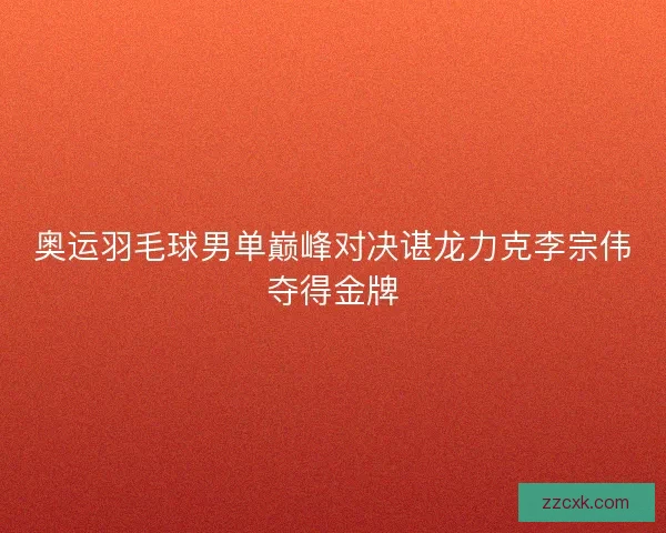 奥运羽毛球男单巅峰对决谌龙力克李宗伟夺得金牌 奥运羽毛球男单巅峰对决谌龙力克李宗伟夺得金牌