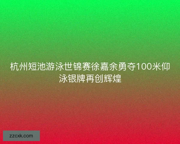 杭州短池游泳世锦赛徐嘉余勇夺100米仰泳银牌再创辉煌 杭州短池游泳世锦赛徐嘉余勇夺100米仰泳银牌再创辉煌