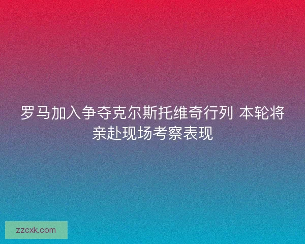 罗马加入争夺克尔斯托维奇行列 本轮将亲赴现场考察表现