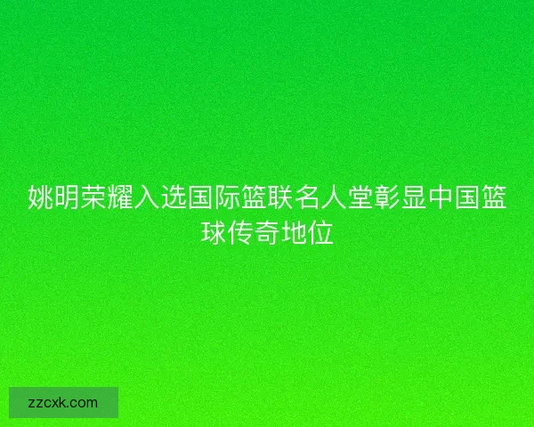 姚明荣耀入选国际篮联名人堂彰显中国篮球传奇地位 姚明荣耀入选国际篮联名人堂彰显中国篮球传奇地位