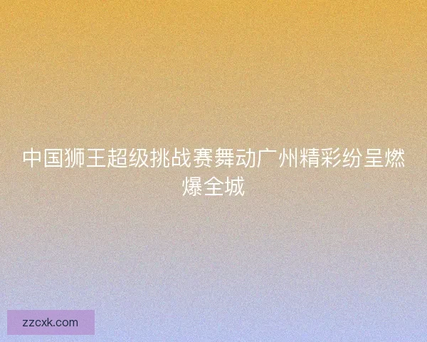 中国狮王超级挑战赛舞动广州精彩纷呈燃爆全城 中国狮王超级挑战赛舞动广州精彩纷呈燃爆全城