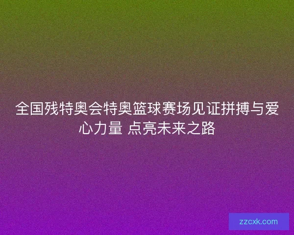 全国残特奥会特奥篮球赛场见证拼搏与爱心力量 点亮未来之路 全国残特奥会特奥篮球赛场见证拼搏与爱心力量 点亮未来之路