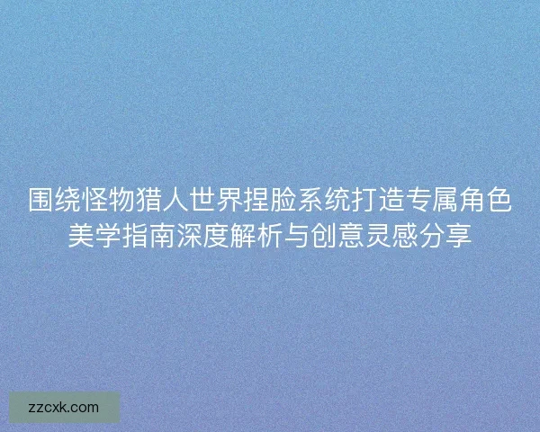 围绕怪物猎人世界捏脸系统打造专属角色美学指南深度解析与创意灵感分享