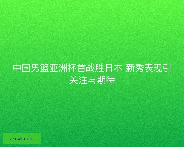 中国男篮亚洲杯首战胜日本 新秀表现引关注与期待 中国男篮亚洲杯首战胜日本 新秀表现引关注与期待