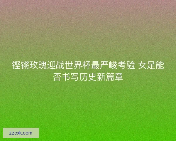 铿锵玫瑰迎战世界杯最严峻考验 女足能否书写历史新篇章 铿锵玫瑰迎战世界杯最严峻考验 女足能否书写历史新篇章