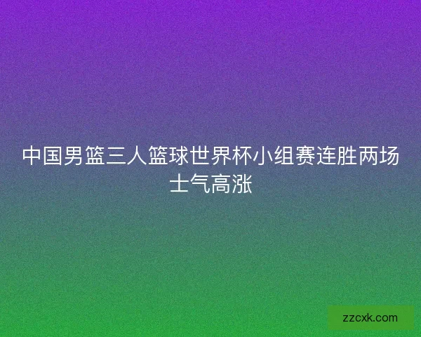 中国男篮三人篮球世界杯小组赛连胜两场士气高涨