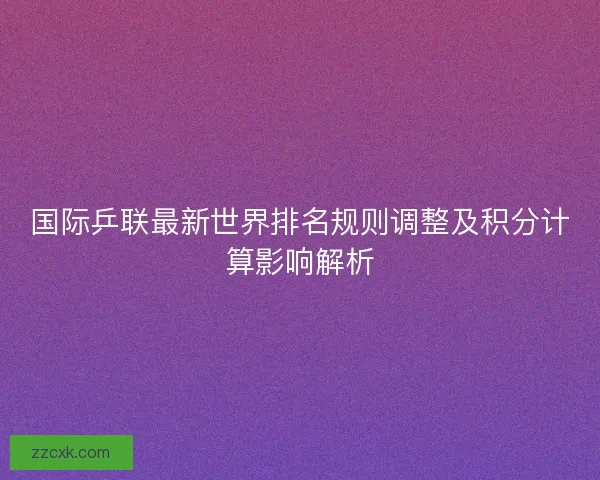 国际乒联最新世界排名规则调整及积分计算影响解析 国际乒联最新世界排名规则调整及积分计算影响解析