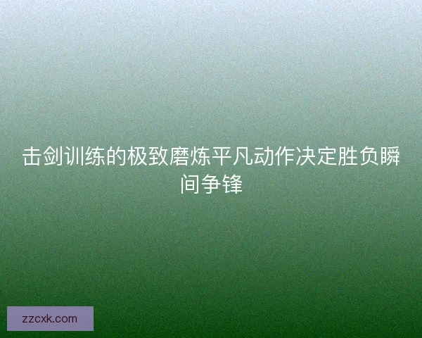击剑训练的极致磨炼平凡动作决定胜负瞬间争锋 击剑训练的极致磨炼平凡动作决定胜负瞬间争锋